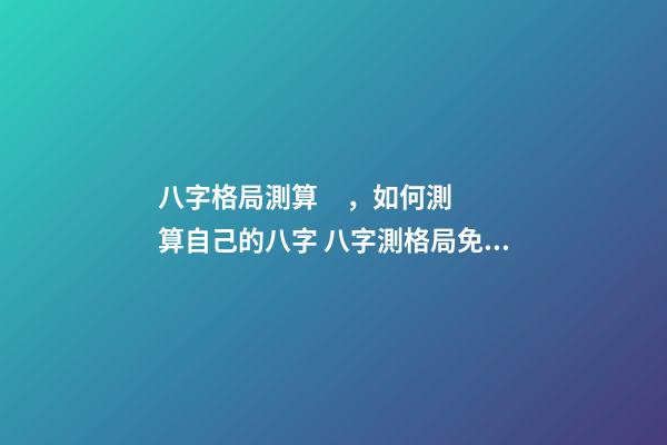 八字格局測算，如何測算自己的八字 八字測格局免費，如何看八字格局？